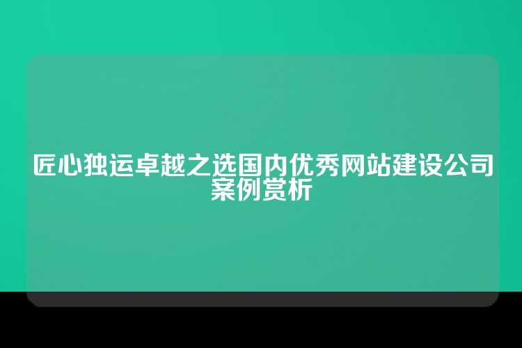 匠心独运卓越之选国内优秀网站建设公司案例赏析