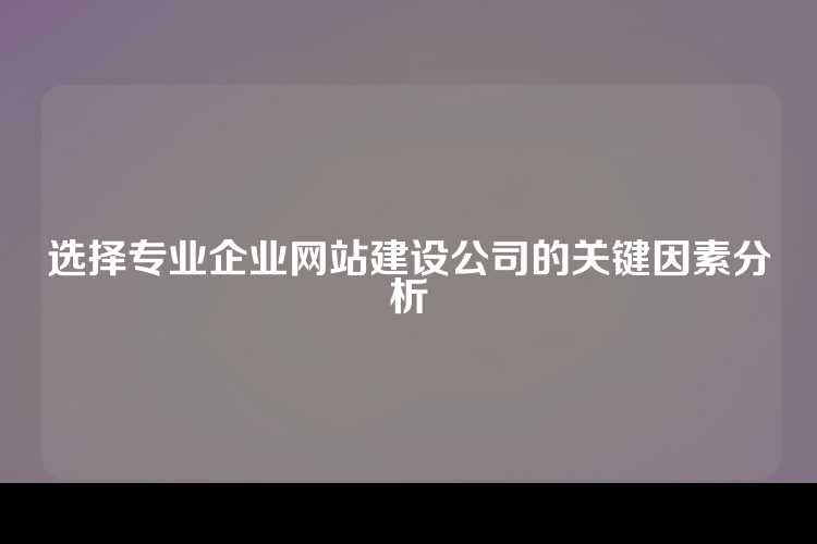 选择专业企业网站建设公司的关键因素分析