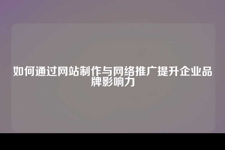 如何通过网站制作与网络推广提升企业品牌影响力