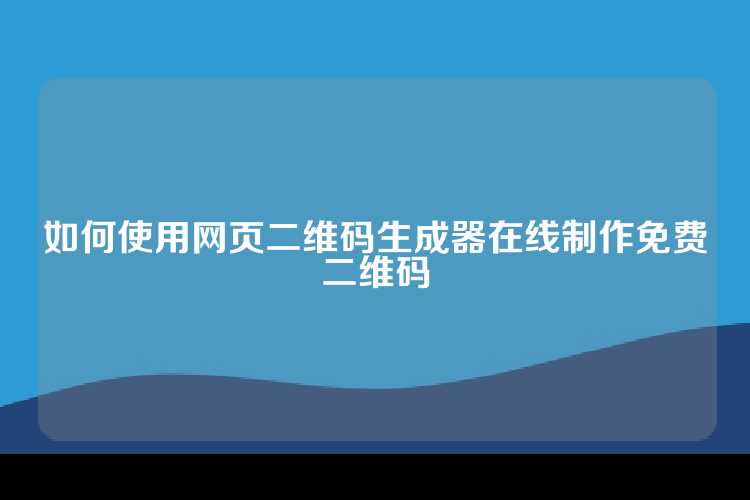 如何使用网页二维码生成器在线制作免费二维码