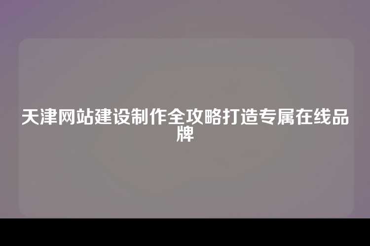 天津网站建设制作全攻略打造专属在线品牌