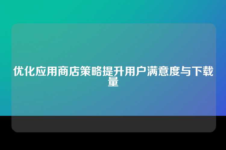 优化应用商店策略提升用户满意度与下载量