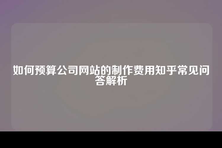 如何预算公司网站的制作费用知乎常见问答解析
