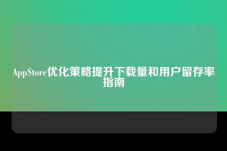 AppStore优化策略提升下载量和用户留存率指南