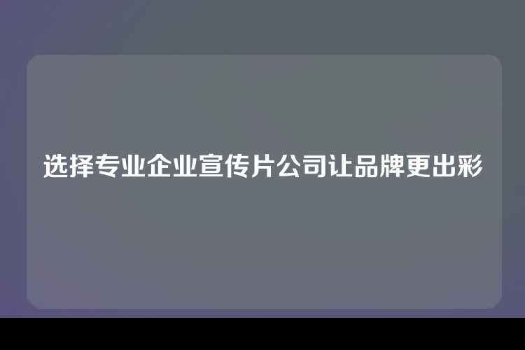 选择专业企业宣传片公司让品牌更出彩