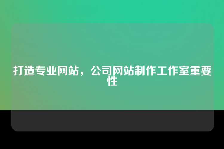 打造专业网站，公司网站制作工作室重要性