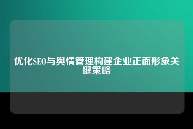 优化SEO与舆情管理构建企业正面形象关键策略