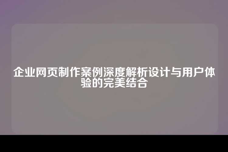 企业网页制作案例深度解析设计与用户体验的完美结合