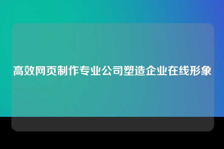 高效网页制作专业公司塑造企业在线形象