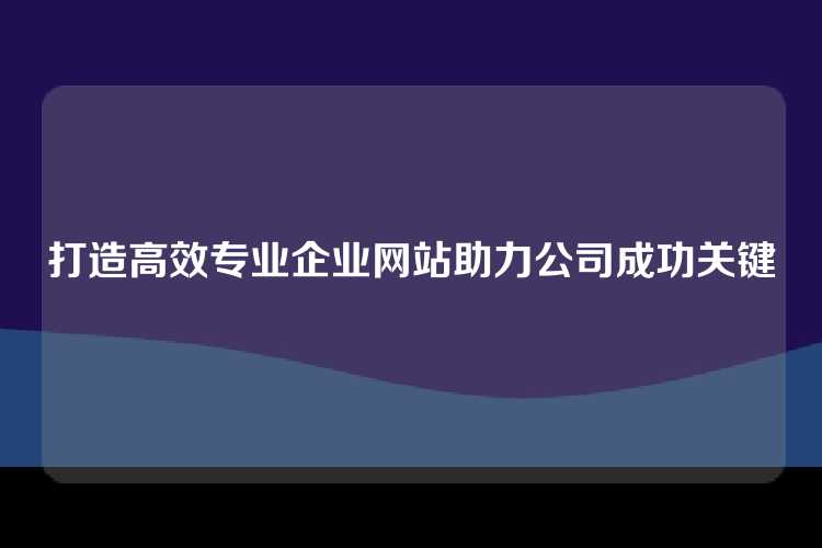 打造高效专业企业网站助力公司成功关键