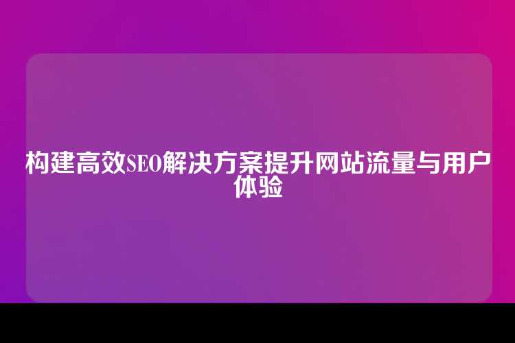 构建高效SEO解决方案提升网站流量与用户体验
