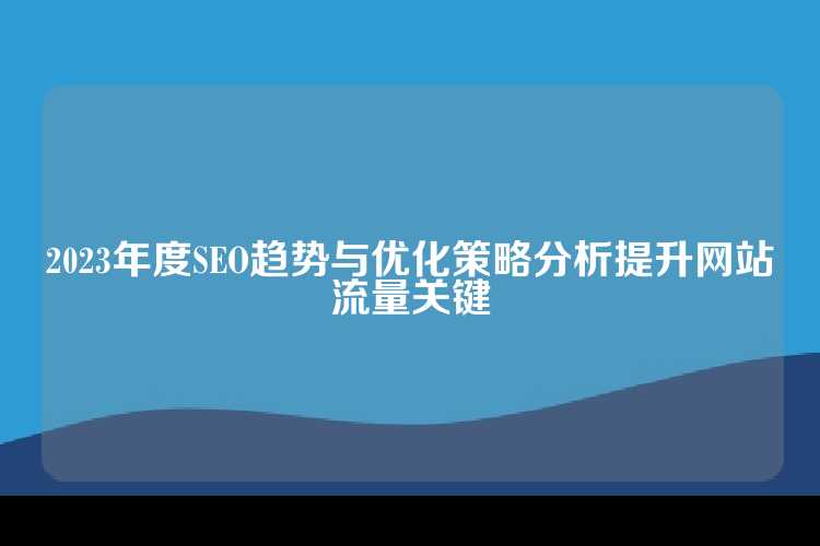 2023年度SEO趋势与优化策略分析提升网站流量关键