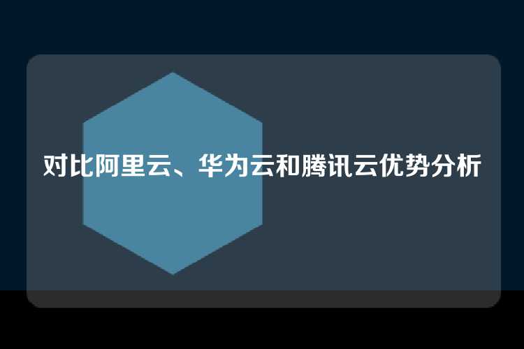 对比阿里云、华为云和腾讯云优势分析