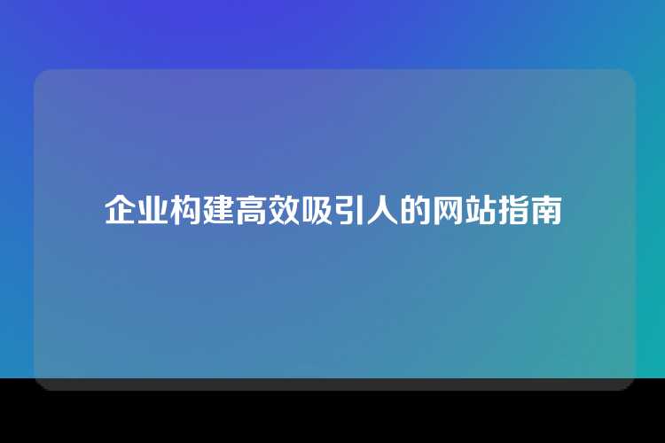 企业构建高效吸引人的网站指南