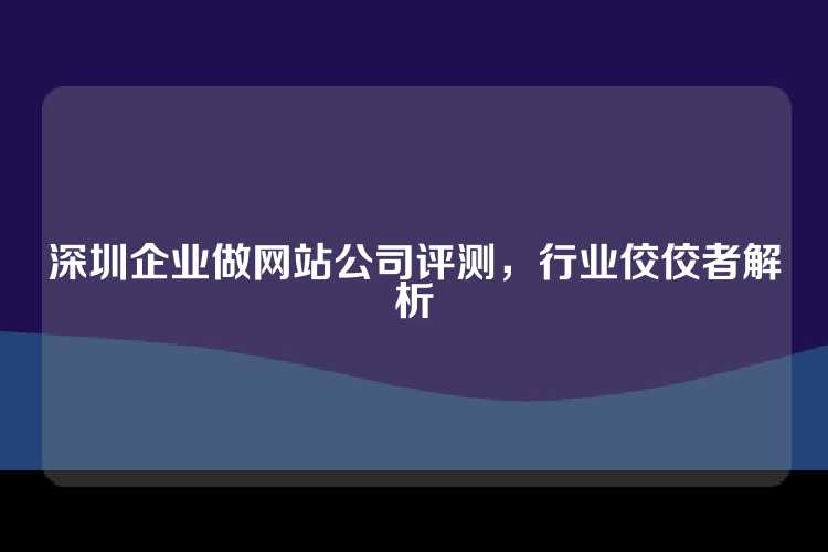 深圳企业做网站公司评测，行业佼佼者解析