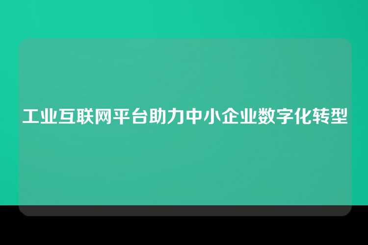 工业互联网平台助力中小企业数字化转型