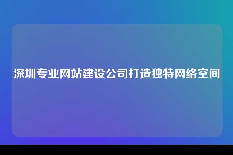 深圳专业网站建设公司打造独特网络空间