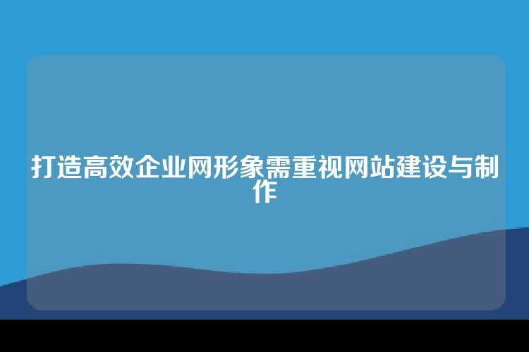 打造高效企业网形象需重视网站建设与制作