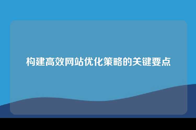 构建高效网站优化策略的关键要点