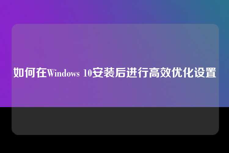 如何在Windows 10安装后进行高效优化设置