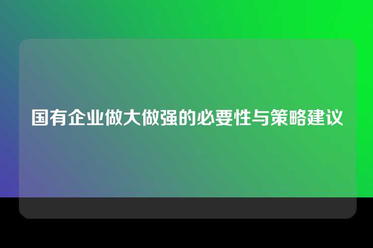 国有企业做大做强的必要性与策略建议