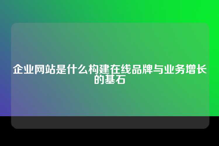 企业网站是什么构建在线品牌与业务增长的基石