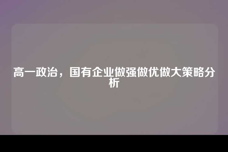 高一政治，国有企业做强做优做大策略分析