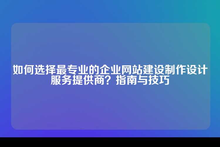 如何选择最专业的企业网站建设制作设计服务提供商？指南与技巧