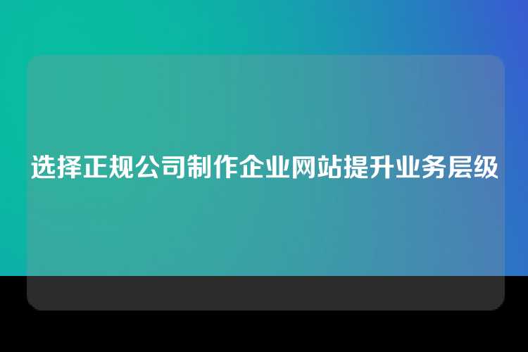 选择正规公司制作企业网站提升业务层级