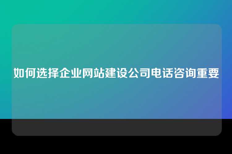 如何选择企业网站建设公司电话咨询重要