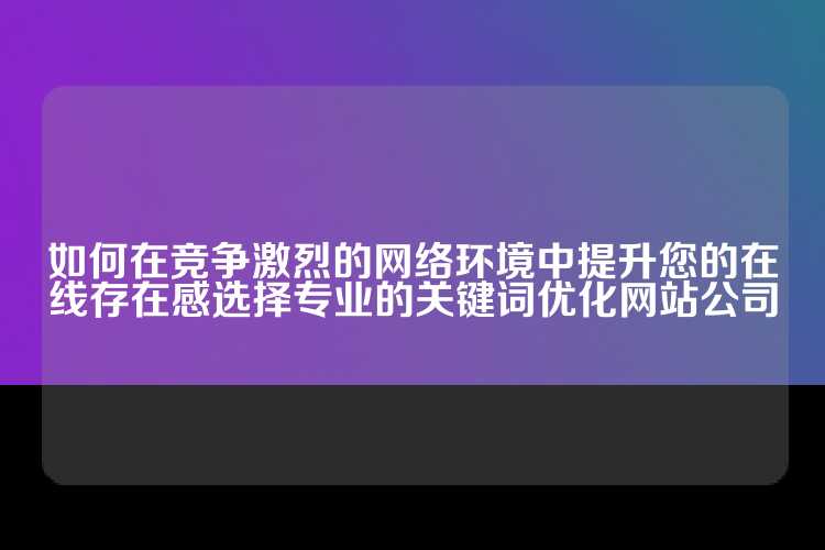 如何在竞争激烈的网络环境中提升您的在线存在感选择专业的关键词优化网站公司