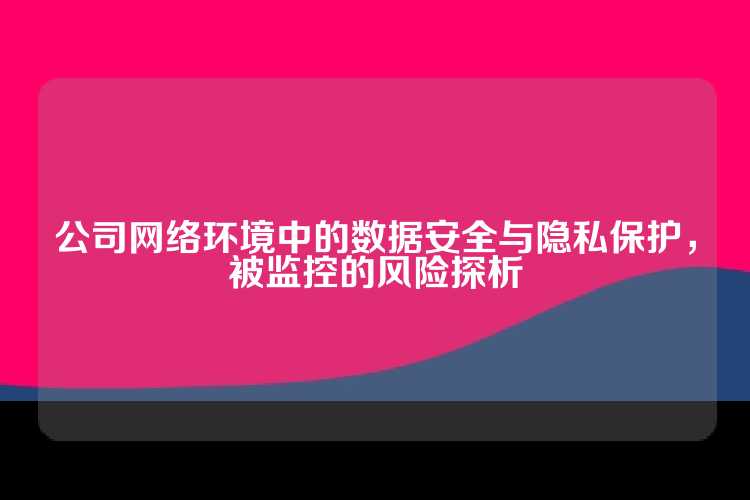 公司网络环境中的数据安全与隐私保护，被监控的风险探析