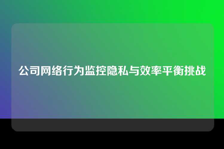 公司网络行为监控隐私与效率平衡挑战