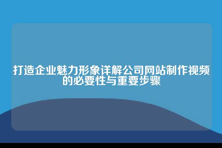 打造企业魅力形象详解公司网站制作视频的必要性与重要步骤