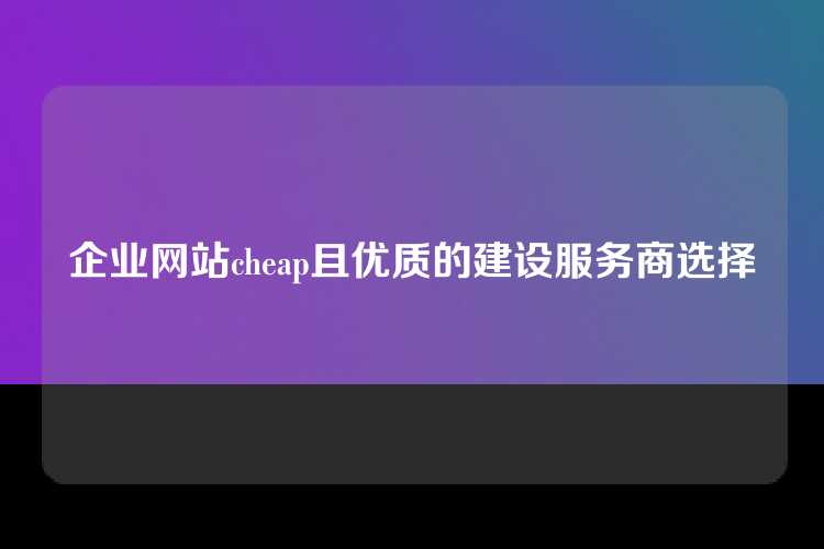 企业网站cheap且优质的建设服务商选择