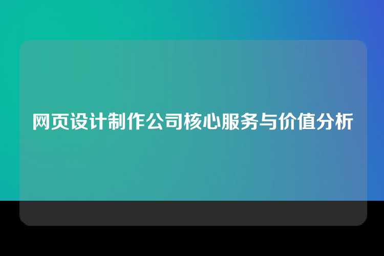 网页设计制作公司核心服务与价值分析