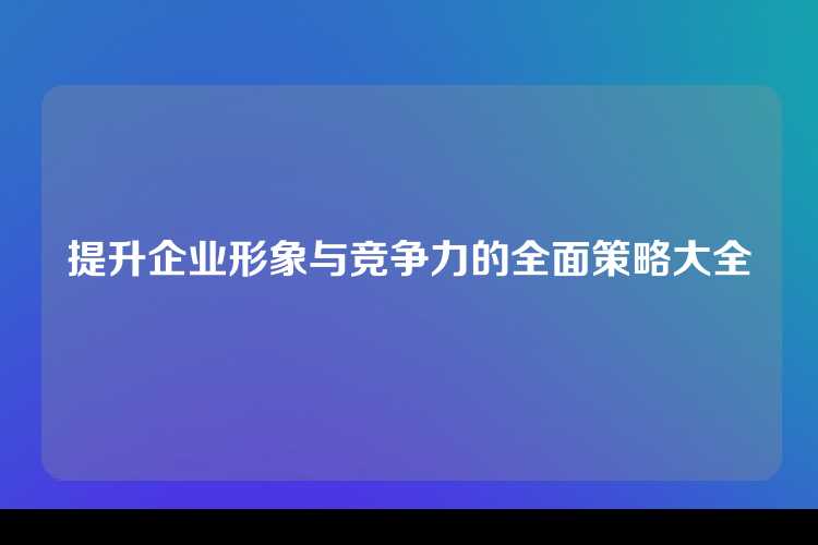 提升企业形象与竞争力的全面策略大全