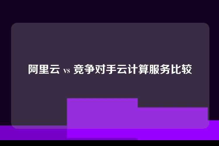 阿里云 vs 竞争对手云计算服务比较
