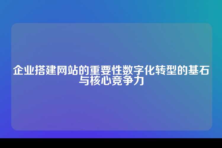 企业搭建网站的重要性数字化转型的基石与核心竞争力