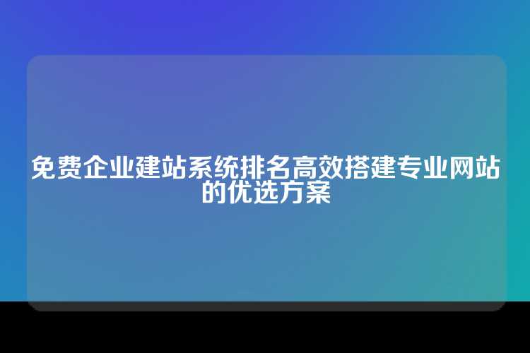 免费企业建站系统排名高效搭建专业网站的优选方案