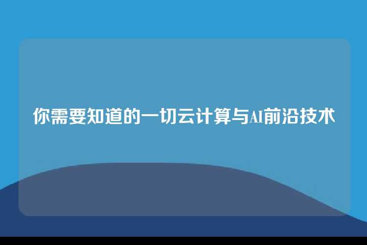 你需要知道的一切云计算与AI前沿技术