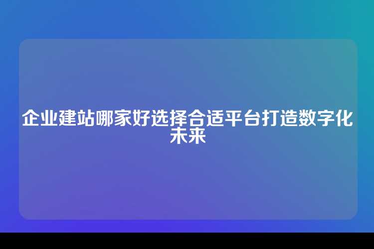 企业建站哪家好选择合适平台打造数字化未来