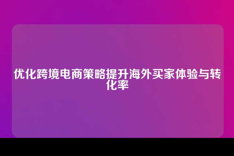 优化跨境电商策略提升海外买家体验与转化率