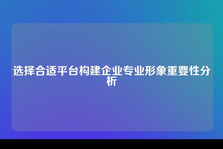 选择合适平台构建企业专业形象重要性分析