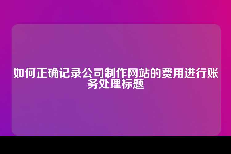 如何正确记录公司制作网站的费用进行账务处理标题