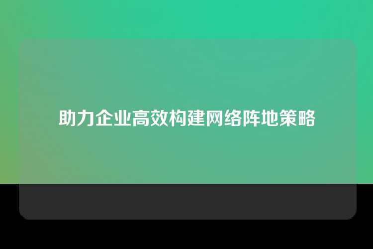 助力企业高效构建网络阵地策略
