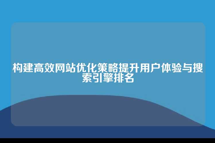 构建高效网站优化策略提升用户体验与搜索引擎排名