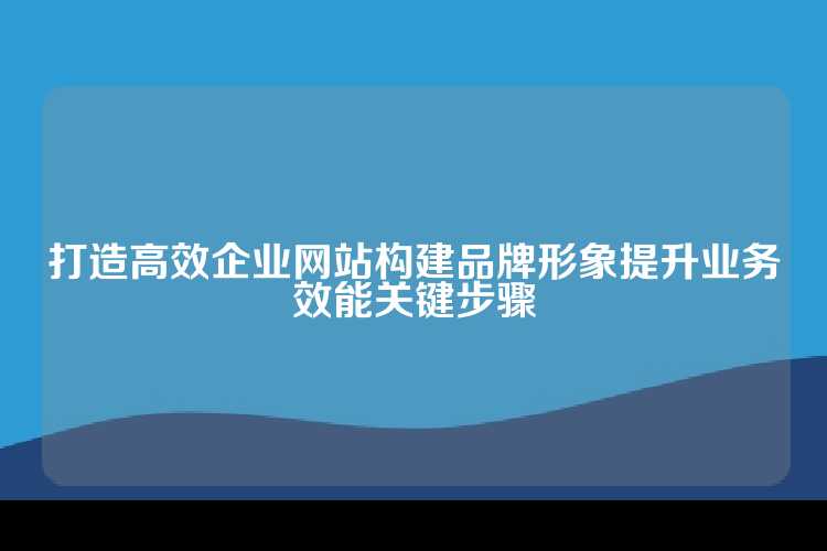 打造高效企业网站构建品牌形象提升业务效能关键步骤