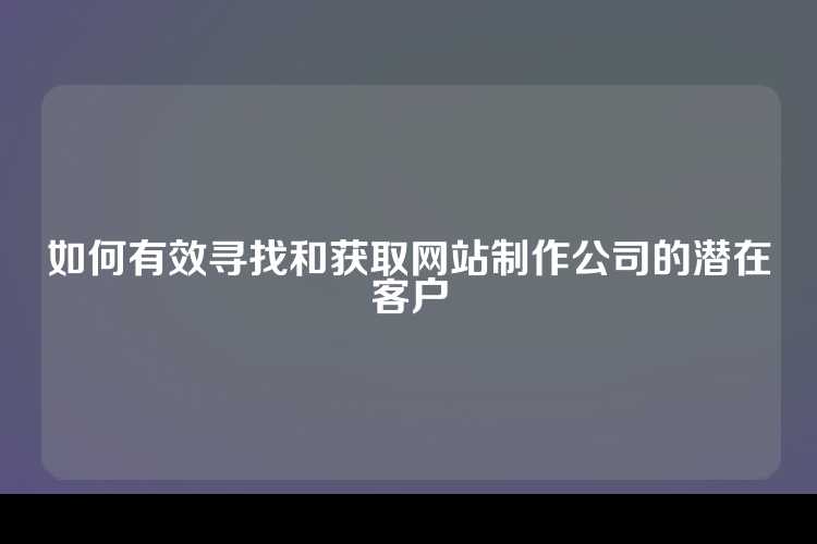 如何有效寻找和获取网站制作公司的潜在客户