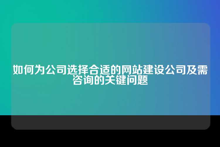 如何为公司选择合适的网站建设公司及需咨询的关键问题